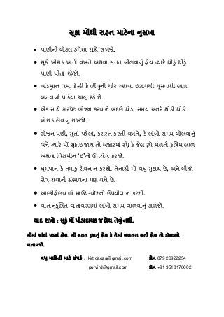 સ ૂકા મ થી રાહત માટેના નુસખા
• પાણીની બોટલ હંમેશા સાથે રાખજો.
• સૂકો ખોરાક ખાતી વખતે અથવા સતત બોલવાનું હોય ત્યારે થોડું થોડું
પાણી પીતા રહેજો.
• ખાંડમુક્ત ગમ, કૅન્ડી કે લીંબુની ચીર અથવા ઇલાયચી ચૂસવાથી લાળ
બનવાની પર્િકર્યા ચાલુ રહે છે.
• એક સાથે ભરપેટ ભોજન કરવાને બદલે થોડા સમય અંતરે થોડો થોડો
ખોરાક લેવાનું રાખજો.
• ભોજન પછી, સૂતાં પહેલાં, કસરત કરતી વખતે, કે લાંબો સમય બોલવાનું
બને ત્યારે મ સુકાઇ જાય તો બજારમાં પર્ે કે લ પે મળતી કૃિતર્મ લાળ
અથવા િવટામીન ‘ઇ’નો ઉપયોગ કરજો.
• ધૂમર્પાન કે તમાકુ-સેવન ન કરશો. તેનાથી મ વધુ સુકાય છે, અને બીજાં
રોગ થવાની સંભાવના પણ વધે છે.
• આ કોહોલવાળાં માઉથ-વૉશનો ઉપયોગ ન કરશો.
• વાતાનુકૂિલત વાતાવરણમાં લાંબો સમય ગાળવાનું ટાળજો.
યાદ રાખો : સૂકું મ પીડાદાયક જ હોય તેવુંનથી.
મ માં ચાંદાં પડયાં હોય, મ સતત દુખતું હોય કે તેમાં બળતરા થતી હોય તો ડૉક્ટરને
બતાવજો.
વધુ માિહતી માટે સંપકર્ : kirtidaoza@gmail.com ફોન 079 26922254
                                                 purvird@gmail.com ફોન +91 9510170002
 