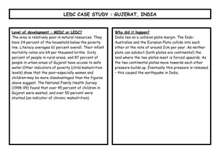LEDC CASE STUDY : GUJERAT, INDIA


Level of development : MEDC or LEDC?                       Why did it happen?
The area is relatively poor in natural resources. They     India lies on a collision plate margin. The Indo-
have 24 percent of the household below the poverty         Australian and the Eurasian Plate collide into each
line. Literacy averages 61 percent overall. Their infant   other at the rate of around 2cm per year. As neither
mortality rates are 64 per thousand births. Sixty          plate can subduct (both plates are continental) the
percent of people in rural areas, and 87 percent of        land where the two plates meet is forced upwards. As
people in urban areas of Gujarat have access to safe       the two continental plates move towards each other
water.Other indicators of poverty (child malnutrition      pressure builds up. Eventually this pressure is released
levels) show that the poor–especially women and            – this caused the earthquake in India.
children–may be more disadvantaged than the figures
above suggest. The National Family Health Survey
(1998-99) found that over 45 percent of children in
Gujarat were wasted, and over 50 percent were
stunted (an indicator of chronic malnutrition).
 