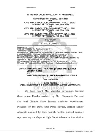 C/WPPIL/53/2021 ORDER
IN THE HIGH COURT OF GUJARAT AT AHMEDABAD
R/WRIT PETITION (PIL) NO. 53 of 2021
With
CIVIL APPLICATION (FOR JOINING PARTY) NO. 1 of 2021
In R/WRIT PETITION (PIL) NO. 53 of 2021
With
CIVIL APPLICATION (FOR JOINING PARTY) NO. 2 of 2021
In R/WRIT PETITION (PIL) NO. 53 of 2021
With
CIVIL APPLICATION (FOR JOINING PARTY) NO. 3 of 2021
In R/WRIT PETITION (PIL) NO. 53 of 2021
==========================================================
SUO MOTU
Versus
STATE OF GUJARAT
==========================================================
Appearance:
SUO MOTU(25) for the Applicant(s) No. 1
for the Opponent(s) No. 2,3,4
MS MANISHA LAVKUMAR, GOVERNMENT PLEADER WITH MR CHINTAN DAVE
& MR DHARMESH DEVNANI, AGPs (1) for the Opponent(s) No. 1
MR DEVANG VYAS, ADDL. SOLICITOR GENERAL OF INDIA
MR PERCY KAVINA,SENIOR ADVOCATE WITH MR RASESH PARIKH for the
Applicant in Civil Application No.2 of 2021
MR AJ YAGNIK, ADVOCATE for Applicant in Civil Application No.1 of 2021
MR AUM KOTWAL, ADVOCATE for Applicant in Civil Application No.3 of 2021
==========================================================
CORAM:HONOURABLE THE CHIEF JUSTICE MR. JUSTICE
VIKRAM NATH
and
HONOURABLE MR. JUSTICE BHARGAV D. KARIA
Date : 20/04/2021
ORAL ORDER
(PER : HONOURABLE THE CHIEF JUSTICE MR. JUSTICE VIKRAM NATH)
1. We have heard Ms. Manisha Lavkumar, learned
Government Pleader assisted by Shri Dharmesh Devnani
and Shri Chintan Dave, learned Assistant Government
Pleaders for the State, Shri Percy Kavina, learned Senior
Advocate assisted by Shri Rasesh Parikh, learned counsel
representing the Gujarat High Court Advocates Association
Page 1 of 30
Downloaded on : Tue Apr 27 17:21:58 IST 2021
 