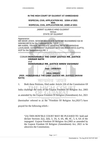 C/SCA/10304/2021 ORDER DATED: 19/08/2021
IN THE HIGH COURT OF GUJARAT AT AHMEDABAD
R/SPECIAL CIVIL APPLICATION NO. 10304 of 2021
With
R/SPECIAL CIVIL APPLICATION NO. 10305 of 2021
==========================================================
JAMIAT ULAMA-E-HIND GUJARAT
Versus
STATE OF GUJARAT
==========================================================
Appearance:
MR MIHIR JOSHI, SENIOR ADVOCATE WITH MR MUHAMMAD ISA M
HAKIM(10874) for the Petitioner(s) No. 1,2,3
MR KAMAL TRIVEDI, ADVOCATE GENERAL WITH MS MANISHA
LAVKUMAR, GOVERNMENT PLEADER WITH MS AISHVARYA GUPTA,
AGP for the Respondent(s) No. 1
==========================================================
CORAM:HONOURABLE THE CHIEF JUSTICE MR. JUSTICE
VIKRAM NATH
and
HONOURABLE MR. JUSTICE BIREN VAISHNAV
Date : 19/08/2021
ORAL ORDER
(PER : HONOURABLE THE CHIEF JUSTICE MR. JUSTICE VIKRAM
NATH)
1. Both these Petitions, filed under Article 226 of the Constitution Of
India challenge the vires of the Gujarat Freedom Of Religion Act, 2003
as amended by the Gujarat Freedom Of Religion (Amendment) Act, 2021
(hereinafter referred to as the “Freedom Of Religion Act,2021”) have
prayed for the following reliefs :
“(A) THIS HON’BLE COURT MAY BE PLEASED TO hold and
declare Sections 2(a), 2(d), 3, 3A, 4, 4A, 4B, 4C, 5, 6, 6A of the
impugned Gujarat Freedom Of Religion Act,2003 as amended by
the Gujarat Freedom Of Religion (Amendment) Act, 2021 to be
ultravires the Constitution;
Page 1 of 7
Downloaded on : Thu Aug 26 02:18:07 IST 2021
 