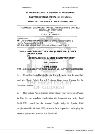 C/LPA/699/2021 ORDER DATED: 23/08/2021
IN THE HIGH COURT OF GUJARAT AT AHMEDABAD
R/LETTERS PATENT APPEAL NO. 699 of 2021
In
R/SPECIAL CIVIL APPLICATION NO. 6853 of 2021
==========================================================
KARANSINH CHETANSINH VAGHELA THROUGH WIFE VAGHELA
BHUMIKABA KARANSINH
Versus
STATE OF GUJARAT
==========================================================
Appearance:
MR MOHDDANISH M BAREJIA(10612) for the Appellant(s) No. 1
for the Respondent(s) No. 2,3
MS.SHRUTI PATHAK, AGP (99) for the Respondent(s) No. 1
==========================================================
CORAM:HONOURABLE THE CHIEF JUSTICE MR. JUSTICE
VIKRAM NATH
and
HONOURABLE MR. JUSTICE BIREN VAISHNAV
Date : 23/08/2021
ORAL ORDER
(PER : HONOURABLE THE CHIEF JUSTICE MR. JUSTICE VIKRAM NATH)
1. Heard Mr. Mohddanish Barejia, learned counsel for the appellant
and Ms. Shruti Pathak, learned Assistant Government Pleader for the
State respondents.
2. This Letters Patent Appeal, under Clause 15 of the Letters Patent,
is filed by the appellant challenging the judgment and order dated
24.06.2021 passed by the learned Single Judge in Special Civil
Applications No. 6853 of 2021, whereby the writ petition challenging the
order of preventive detention was dismissed.
Page 1 of 7
Downloaded on : Thu Aug 26 03:42:29 IST 2021
 