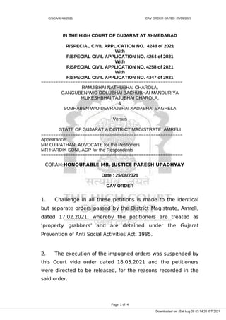C/SCA/4248/2021 CAV ORDER DATED: 25/08/2021
IN THE HIGH COURT OF GUJARAT AT AHMEDABAD
R/SPECIAL CIVIL APPLICATION NO. 4248 of 2021
With
R/SPECIAL CIVIL APPLICATION NO. 4264 of 2021
With
R/SPECIAL CIVIL APPLICATION NO. 4258 of 2021
With
R/SPECIAL CIVIL APPLICATION NO. 4347 of 2021
==========================================================
RAMJIBHAI NATHUBHAI CHAROLA,
GANGUBEN W/O DOLUBHAI BACHUBHAI MANDURIYA
MUKESHBHAI TAJUBHAI CHAROLA,
&
SOBHABEN W/O DEVRAJBHAI KADABHAI VAGHELA
Versus
STATE OF GUJARAT & DISTRICT MAGISTRATE, AMRELI
==========================================================
Appearance:
MR O I PATHAN, ADVOCATE for the Petitioners
MR HARDIK SONI, AGP for the Respondents
==========================================================
CORAM:HONOURABLE MR. JUSTICE PARESH UPADHYAY
Date : 25/08/2021
CAV ORDER
1. Challenge in all these petitions is made to the identical
but separate orders passed by the District Magistrate, Amreli,
dated 17.02.2021, whereby the petitioners are treated as
‘property grabbers’ and are detained under the Gujarat
Prevention of Anti Social Activities Act, 1985.
2. The execution of the impugned orders was suspended by
this Court vide order dated 18.03.2021 and the petitioners
were directed to be released, for the reasons recorded in the
said order.
Page 1 of 4
Downloaded on : Sat Aug 28 03:14:26 IST 2021
 