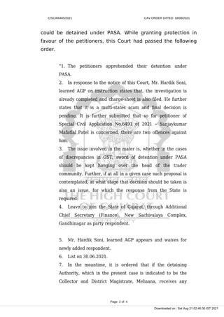 C/SCA/6465/2021 CAV ORDER DATED: 18/08/2021
could be detained under PASA. While granting protection in
favour of the petitioners, this Court had passed the following
order.
“1. The petitioners apprehended their detention under
PASA.
2. In response to the notice of this Court, Mr. Hardik Soni,
learned AGP on instruction states that, the investigation is
already completed and charge-sheet is also filed. He further
states that it is a multi-states scam and final decision is
pending. It is further submitted that so far petitioner of
Special Civil Application No.6491 of 2021 – Sanjaykumar
Mafatlal Patel is concerned, there are two offences against
him.
3. The issue involved in the mater is, whether in the cases
of discrepancies in GST, sword of detention under PASA
should be kept hanging over the head of the trader
community. Further, if at all in a given case such proposal is
contemplated, at what stage that decision should be taken is
also an issue, for which the response from the State is
required.
4. Leave to join the State of Gujarat, through Additional
Chief Secretary (Finance), New Sachivalaya Complex,
Gandhinagar as party respondent.
5. Mr. Hardik Soni, learned AGP appears and waives for
newly added respondent.
6. List on 30.06.2021.
7. In the meantime, it is ordered that if the detaining
Authority, which in the present case is indicated to be the
Collector and District Magistrate, Mehsana, receives any
Page 2 of 4
Downloaded on : Sat Aug 21 02:46:30 IST 2021
 