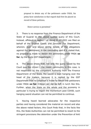 C/SCA/6465/2021 CAV ORDER DATED: 18/08/2021
proposal to detain any of the petitioners under PASA, his
prima facie satisfaction in that regard shall first be placed on
record of these petitions.
Direct service is permitted.”
3. There is no response from the Finance Department of the
State of Gujarat to the above quoted query of this Court.
Instead, affidavit in replies - all dated 22.07.2021 are filed on
behalf of the Gujarat Goods and Services Tax Department,
wherein, over and above giving details of the allegations
against the petitioners, in the concluding part it is stated that,
no proposal is made to detain the petitioners under PASA so
far, by the State GST Department.
4. The above shows that, not only the query raised by the
Court qua the citizen – the trader community in this case, is
not responded by the competent Authority from the Finance
Department of the State, the sword is kept hanging over the
head of the traders, because it is replied by the GST
Department that no proposal is made to detain the petitioners
under PASA so far. Citizen can not be left in lurch like this.
Further, when the State on the whole and the economy in
particular is trying to regain the momentum post COVID, such
hanging sword situation can not be permitted to continue.
5. Having heard learned advocates for the respective
parties and having considered the material on record and also
the above noted factors, this Court finds that, in the facts like
this, the State Authorities can not be permitted to resort to the
stringent provisions like detention under the Prevention of Anti
Page 3 of 4
Downloaded on : Sat Aug 21 02:46:30 IST 2021
 