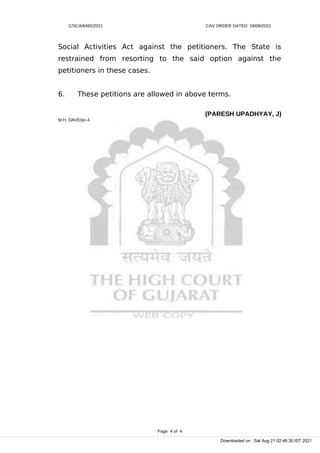 C/SCA/6465/2021 CAV ORDER DATED: 18/08/2021
Social Activities Act against the petitioners. The State is
restrained from resorting to the said option against the
petitioners in these cases.
6. These petitions are allowed in above terms.
(PARESH UPADHYAY, J)
M.H. DAVE/pc-4
Page 4 of 4
Downloaded on : Sat Aug 21 02:46:30 IST 2021
 