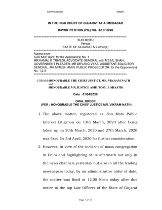 C/WPPIL/42/2020 ORDER
Page 1 of 14
IN THE HIGH COURT OF GUJARAT AT AHMEDABAD
R/WRIT PETITION (PIL) NO. 42 of 2020
==========================================================
SUO MOTU
Versus
STATE OF GUJARAT & 2 other(s)
==========================================================
Appearance:
SUO MOTU(25) for the Applicant(s) No. 1
MR KAMAL B TRIVEDI, ADVOCATE GENERAL with MS ML SHAH,
GOVERNMENT PLEADER, MR DEVANG VYAS, ASSISTANT SOLICITOR
GENERAL, MR MITESH AMIN, PUBLIC PROSECUTOR for the Opponent(s)
No. 1,2,3
==========================================================
CORAM:HONOURABLE THE CHIEF JUSTICE MR. VIKRAM NATH
and
HONOURABLE MR.JUSTICE ASHUTOSH J. SHASTRI
Date : 01/04/2020
ORAL ORDER
(PER : HONOURABLE THE CHIEF JUSTICE MR. VIKRAM NATH)
1. The above matter, registered as Suo Motu Public
Interest Litigation on 13th March, 2020 after being
taken up on 20th March, 2020 and 27th March, 2020
was fixed for 3rd April, 2020 for further consideration.
2. However, in view of the incident of mass congregation
in Delhi and highlighting of its aftermath not only in
the news channels yesterday but also in all the leading
newspapers today, by an administrative order of date,
the matter was fixed at 12.00 Noon today after due
notice to the top Law Officers of the State of Gujarat
 