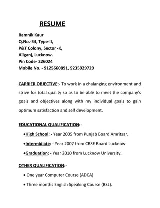 RESUME
Ramnik Kaur
Q.No.-54, Type-II,
P&T Colony, Sector -K,
Aliganj, Lucknow.
Pin Code- 226024
Mobile No. - 9125660891, 9235929729


CARRIER OBJECTIVE:- To work in a chalanging environment and
strive for total quality so as to be able to meet the company's
goals and objectives along with my individual goals to gain
optimum satisfaction and self development.


EDUCATIONAL QUALIFICATION:-

  •High School: - Year 2005 from Punjab Board Amritsar.

  •Intermidiate: - Year 2007 from CBSE Board Lucknow.

  •Graduation: - Year 2010 from Lucknow University.

OTHER QUALIFICATION:-

  • One year Computer Course (ADCA).

  • Three months English Speaking Course (BSL).
 