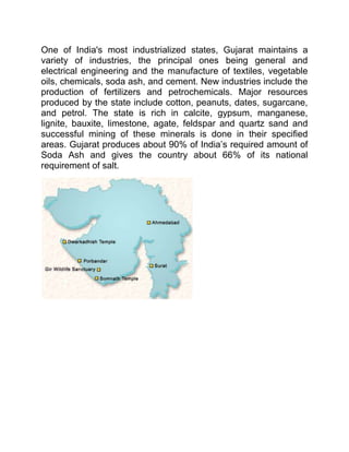One of India's most industrialized states, Gujarat maintains a variety of industries, the principal ones being general and electrical engineering and the manufacture of textiles, vegetable oils, chemicals, soda ash, and cement. New industries include the production of fertilizers and petrochemicals. Major resources produced by the state include cotton, peanuts, dates, sugarcane, and petrol. The state is rich in calcite, gypsum, manganese, lignite, bauxite, limestone, agate, feldspar and quartz sand and successful mining of these minerals is done in their specified areas. Gujarat produces about 90% of India’s required amount of Soda Ash and gives the country about 66% of its national requirement of salt. <br />Kandla {Gujarati: કંડલા) is a seaport in Kutch District of Gujarat state in western India. Located on the Gulf of Kutch, it is one of major ports on west coast. Kandla was constructed in the 1950s as the chief seaport serving western India, after the partition of India from Pakistan left the port of Karachi in Pakistan.<br />Kandla port plays a major role in the country's international trade. Having notched up a string of success, it has emerged as a forerunner, and has carved a niche for itself, by its steady growth and economy of operations. <br />Facilities<br />•Total Custom Bonded Port Area inside the custom fencing is 185 hectares. An additional 76.5 hectares is being developed shortly.•Eleven Dry Cargo Berths in straight quay line in sheltered creek with a total length of 1987 meters.•Six Oil jetties.•One deep draft mooring & Four Cargo Moorings in the inner Harbor area for stream handling.•Total Custom Bonded Port Area inside the custom fencing is 185 hectares. An additional 76.5 hectares is being developed shortly.•Loading/Unloading facilities for barges available for stream handling.•Seventy licensed private Barges available at competitive rates.•Adequate storage capacities in both Dry and Liquid Areas.•Standby Power to the extent of 2000 KV available for emergency operations.•Well Developed Road Network directly connecting to National Highway and Railway Network connecting to the Broad Gauge Train Routes which is further being upgraded.<br />INTRODUCTIONWith the handling over the Port of Karachi to Pakistan, North-West India lost an outlet to the sea. On January 20, 1952, the then Prime Minister, Late Shri Jawaharlal Nehru laid the foundation stone for the new Port. Ever since Kandla has looked forward towards progress and was declared Major Port in 1995. Consistent, enlightened policies have ensured that the port stood up to the challenge of the surging flood of trade created by a hinterland that covers over a million sq. km. from the north and North-West of India. Kandla today has become the hub of India's foodgrains and oil imports.Kandla is a self sufficient, self enhancing Port. It is also among the highest revenue earning Port of India. The Port is the nearest, most economical and most convenient for handling imports and exports of the highly productive granary and industrial belt stretching across Jammu & Kashmir, Punjab, Himachal Pardesh, Haryana, Rajasthan and Gujarat.Kandla Port is the most economical major port in terms of tariff and operational expenditure. The efficiency and all rrequisite user facilities neverthkless confirm to international standards. The Port emphasis on being up to date with the latest technological innovations.Happy labour-management relations and economical handling of heterogeneous cargo is considered the key element to the sucess of the Port of Kandla.<br />Kandla Port<br />Kandla Port, a national port, is one of the eleven most important ports of India. This port is situated on Kandla stream. The first investigation of this stream was undertaken by the British Royal India Navy in 1851 and a detailed survey done in 1922. This port is developed by Joint project of Maharao Shree Khengarji-III and British Government in the 19th century. Standard dry cargo treatment capacity of Kandla Port is 24,000 metric tons per day. The port is under Ministry of Commerce and is managed by a Port Trust with a Chairman as its head. The Kandla Port Trust is run by a board of trustees. There is an administrator - representative of the ministry of Commerce - appointed for the management a free trade zone known as the Kandla Free Trade Zone placed near the port where hundreds of small and international companies are sited also. Owing to fast progress of Kandla port close city like Gandhidham also developed fast.<br />