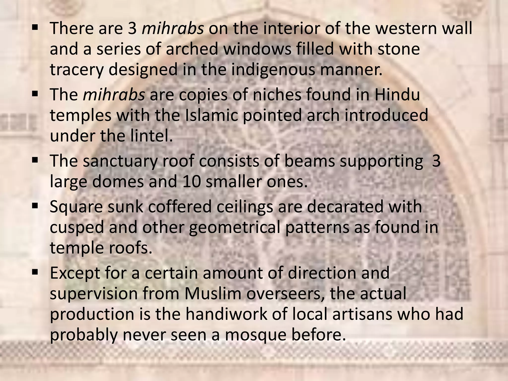  There are 3 mihrabs on the interior of the western wall
and a series of arched windows filled with stone
tracery designed in the indigenous manner.
 The mihrabs are copies of niches found in Hindu
temples with the Islamic pointed arch introduced
under the lintel.
 The sanctuary roof consists of beams supporting 3
large domes and 10 smaller ones.
 Square sunk coffered ceilings are decarated with
cusped and other geometrical patterns as found in
temple roofs.
 Except for a certain amount of direction and
supervision from Muslim overseers, the actual
production is the handiwork of local artisans who had
probably never seen a mosque before.
 