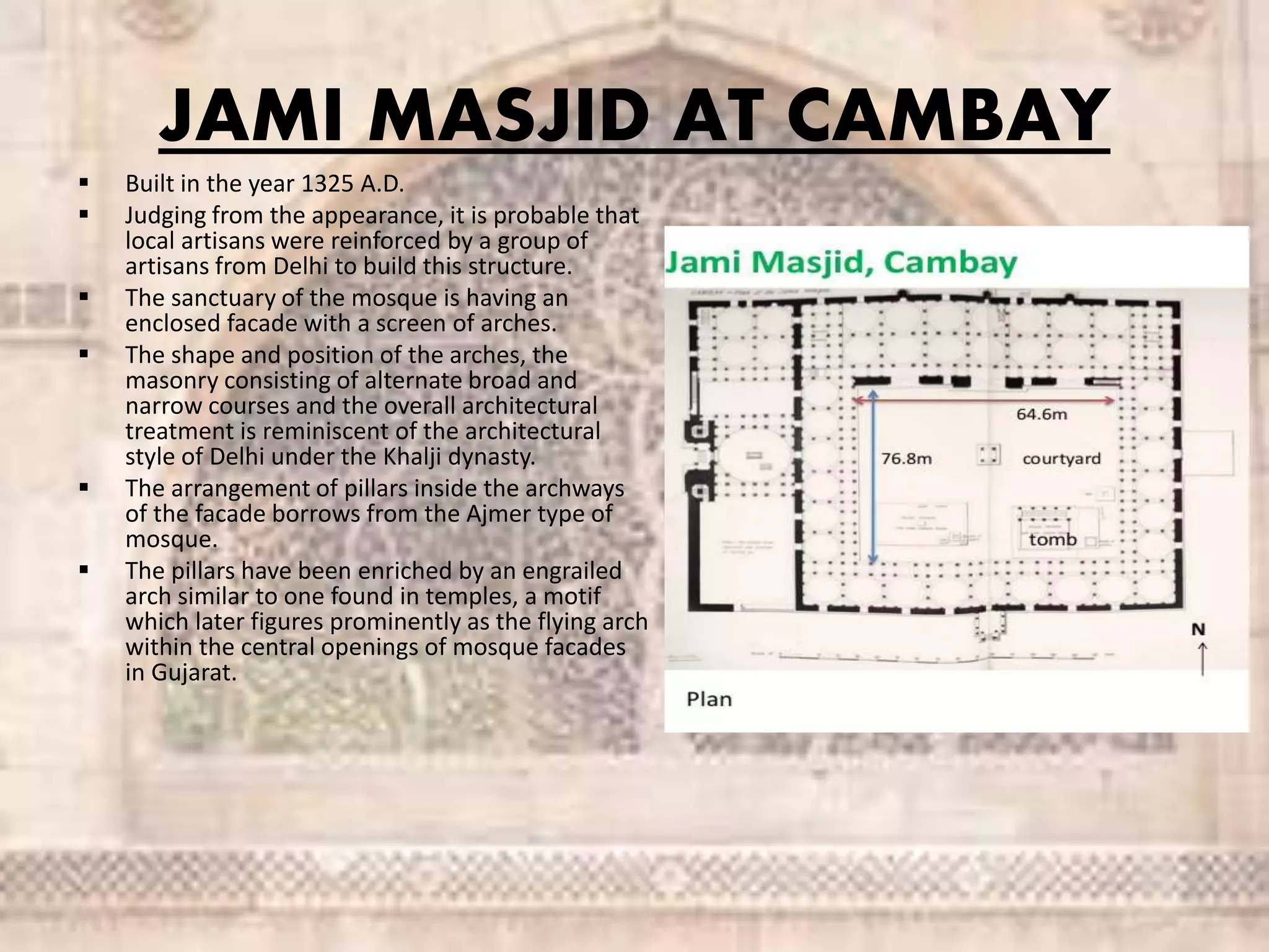 JAMI MASJID AT CAMBAY
 Built in the year 1325 A.D.
 Judging from the appearance, it is probable that
local artisans were reinforced by a group of
artisans from Delhi to build this structure.
 The sanctuary of the mosque is having an
enclosed facade with a screen of arches.
 The shape and position of the arches, the
masonry consisting of alternate broad and
narrow courses and the overall architectural
treatment is reminiscent of the architectural
style of Delhi under the Khalji dynasty.
 The arrangement of pillars inside the archways
of the facade borrows from the Ajmer type of
mosque.
 The pillars have been enriched by an engrailed
arch similar to one found in temples, a motif
which later figures prominently as the flying arch
within the central openings of mosque facades
in Gujarat.
 