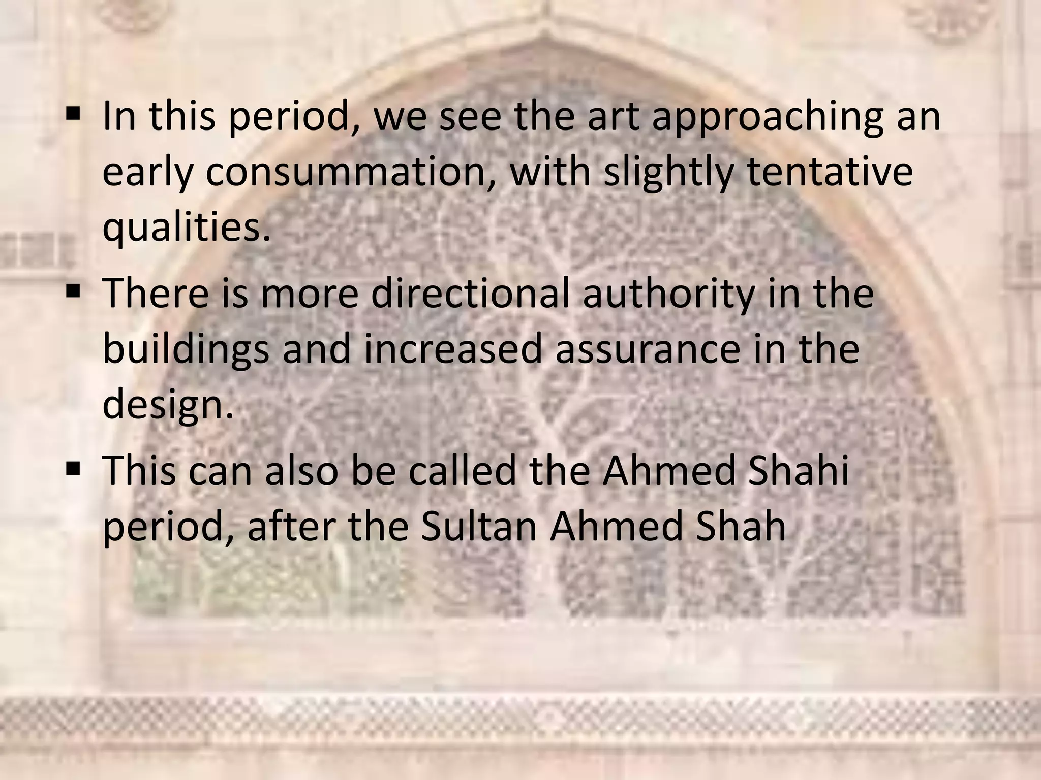  In this period, we see the art approaching an
early consummation, with slightly tentative
qualities.
 There is more directional authority in the
buildings and increased assurance in the
design.
 This can also be called the Ahmed Shahi
period, after the Sultan Ahmed Shah
 