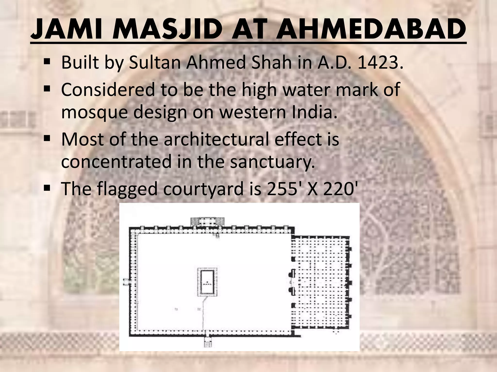 JAMI MASJID AT AHMEDABAD
 Built by Sultan Ahmed Shah in A.D. 1423.
 Considered to be the high water mark of
mosque design on western India.
 Most of the architectural effect is
concentrated in the sanctuary.
 The flagged courtyard is 255' X 220'
 
