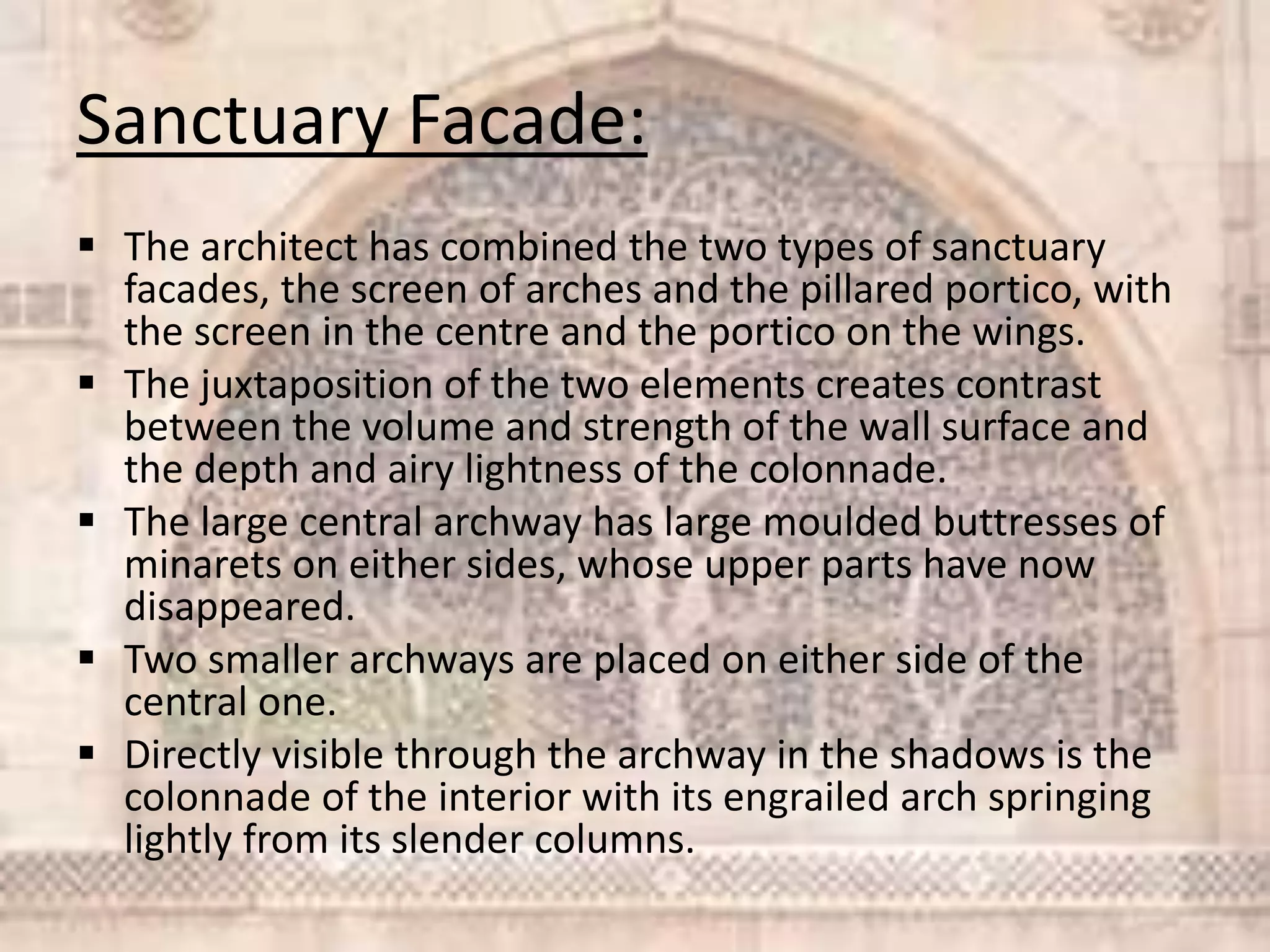 Sanctuary Facade:
 The architect has combined the two types of sanctuary
facades, the screen of arches and the pillared portico, with
the screen in the centre and the portico on the wings.
 The juxtaposition of the two elements creates contrast
between the volume and strength of the wall surface and
the depth and airy lightness of the colonnade.
 The large central archway has large moulded buttresses of
minarets on either sides, whose upper parts have now
disappeared.
 Two smaller archways are placed on either side of the
central one.
 Directly visible through the archway in the shadows is the
colonnade of the interior with its engrailed arch springing
lightly from its slender columns.
 