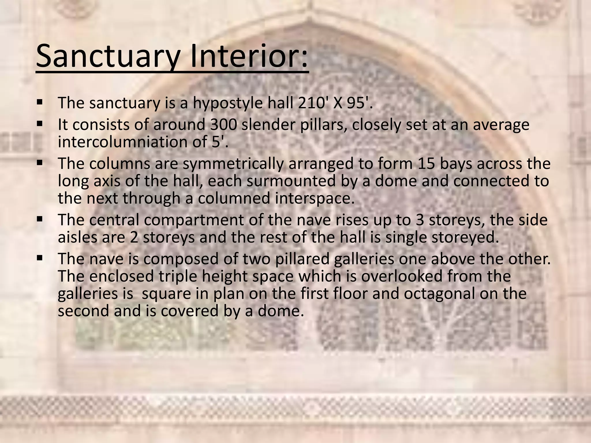 Sanctuary Interior:
 The sanctuary is a hypostyle hall 210' X 95'.
 It consists of around 300 slender pillars, closely set at an average
intercolumniation of 5'.
 The columns are symmetrically arranged to form 15 bays across the
long axis of the hall, each surmounted by a dome and connected to
the next through a columned interspace.
 The central compartment of the nave rises up to 3 storeys, the side
aisles are 2 storeys and the rest of the hall is single storeyed.
 The nave is composed of two pillared galleries one above the other.
The enclosed triple height space which is overlooked from the
galleries is square in plan on the first floor and octagonal on the
second and is covered by a dome.
 