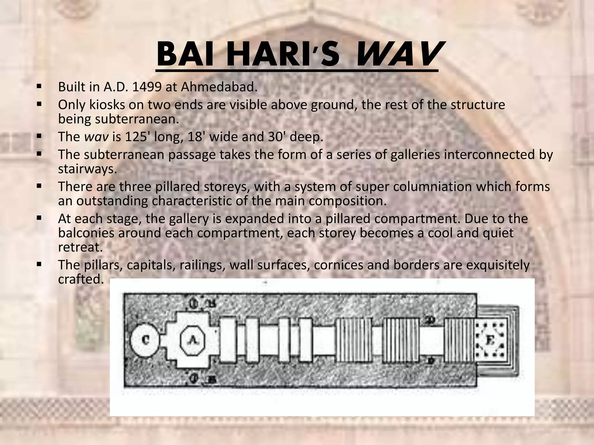 BAI HARI'S WAV
 Built in A.D. 1499 at Ahmedabad.
 Only kiosks on two ends are visible above ground, the rest of the structure
being subterranean.
 The wav is 125' long, 18' wide and 30' deep.
 The subterranean passage takes the form of a series of galleries interconnected by
stairways.
 There are three pillared storeys, with a system of super columniation which forms
an outstanding characteristic of the main composition.
 At each stage, the gallery is expanded into a pillared compartment. Due to the
balconies around each compartment, each storey becomes a cool and quiet
retreat.
 The pillars, capitals, railings, wall surfaces, cornices and borders are exquisitely
crafted.
 