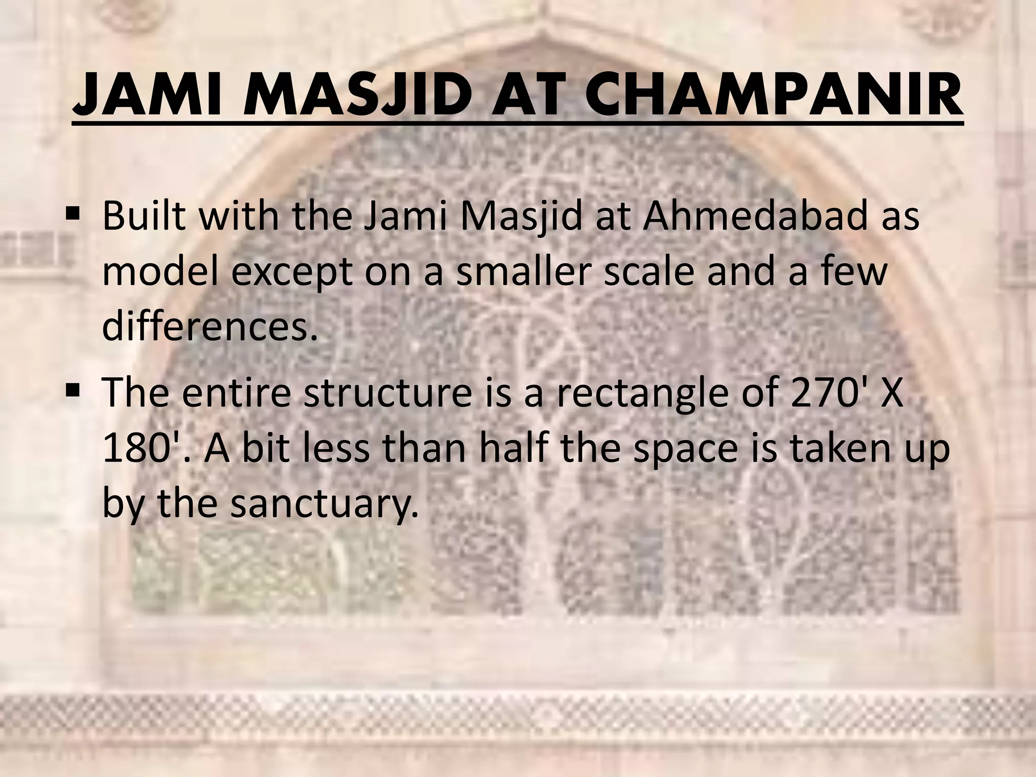 JAMI MASJID AT CHAMPANIR
 Built with the Jami Masjid at Ahmedabad as
model except on a smaller scale and a few
differences.
 The entire structure is a rectangle of 270' X
180'. A bit less than half the space is taken up
by the sanctuary.
 