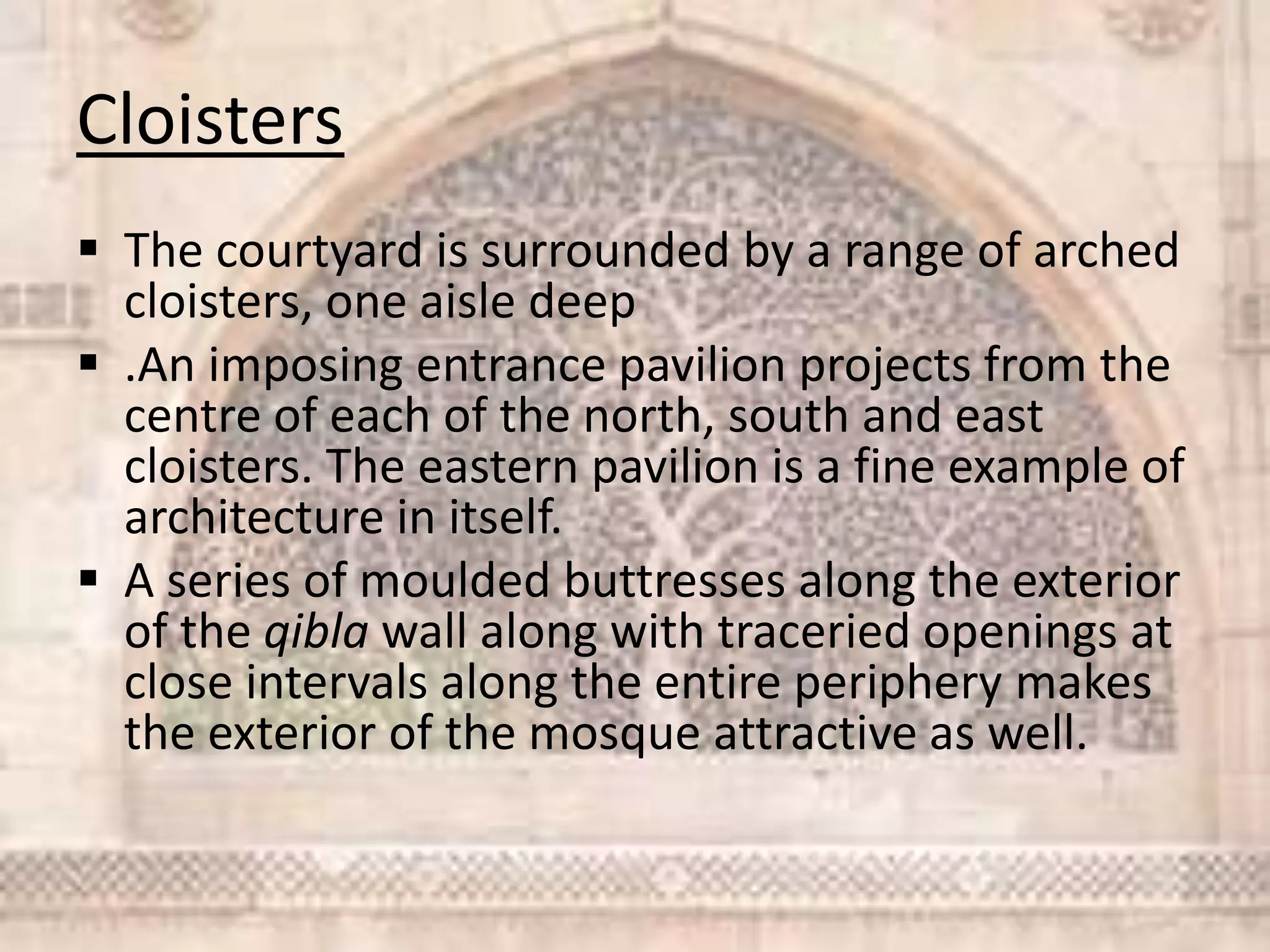 Cloisters
 The courtyard is surrounded by a range of arched
cloisters, one aisle deep
 .An imposing entrance pavilion projects from the
centre of each of the north, south and east
cloisters. The eastern pavilion is a fine example of
architecture in itself.
 A series of moulded buttresses along the exterior
of the qibla wall along with traceried openings at
close intervals along the entire periphery makes
the exterior of the mosque attractive as well.
 