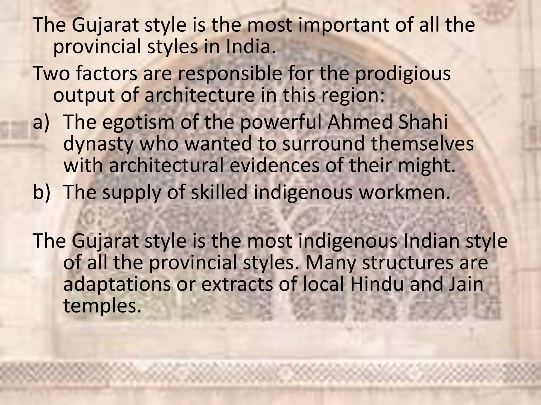 The Gujarat style is the most important of all the
provincial styles in India.
Two factors are responsible for the prodigious
output of architecture in this region:
a) The egotism of the powerful Ahmed Shahi
dynasty who wanted to surround themselves
with architectural evidences of their might.
b) The supply of skilled indigenous workmen.
The Gujarat style is the most indigenous Indian style
of all the provincial styles. Many structures are
adaptations or extracts of local Hindu and Jain
temples.
 