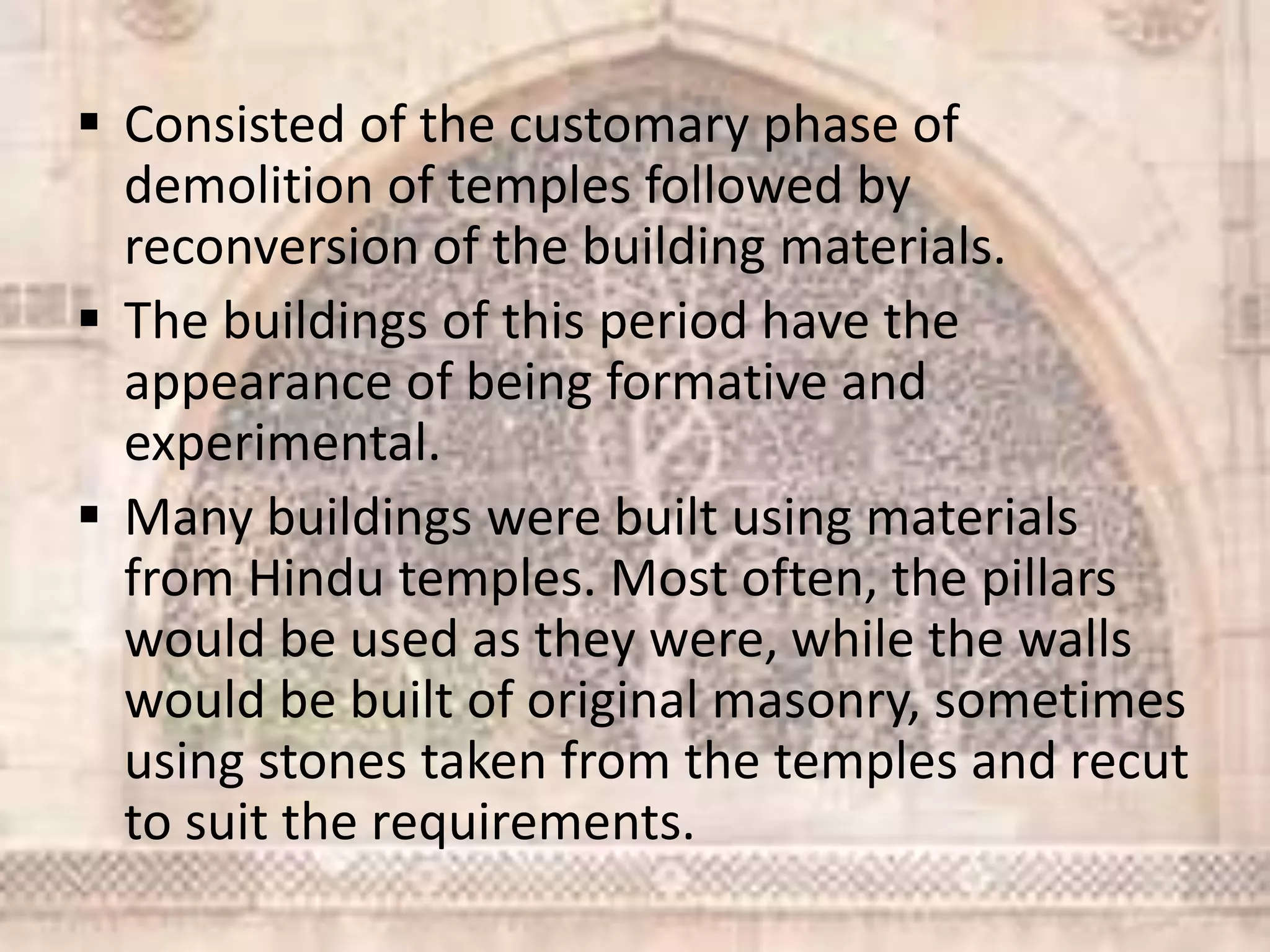  Consisted of the customary phase of
demolition of temples followed by
reconversion of the building materials.
 The buildings of this period have the
appearance of being formative and
experimental.
 Many buildings were built using materials
from Hindu temples. Most often, the pillars
would be used as they were, while the walls
would be built of original masonry, sometimes
using stones taken from the temples and recut
to suit the requirements.
 