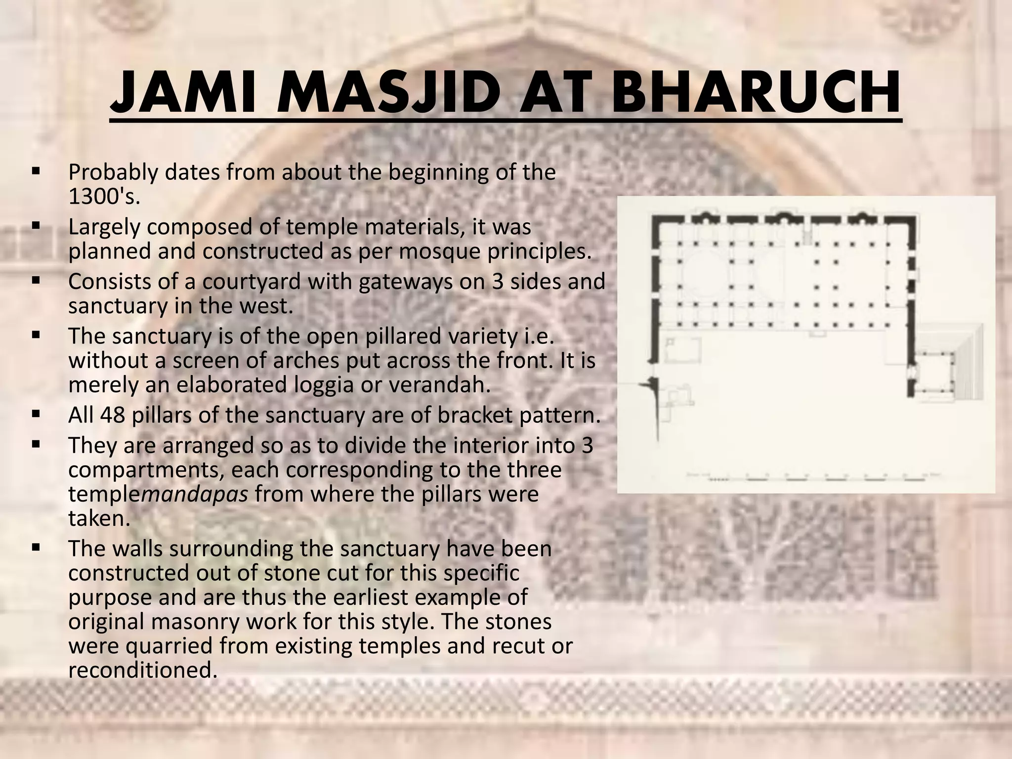 JAMI MASJID AT BHARUCH
 Probably dates from about the beginning of the
1300's.
 Largely composed of temple materials, it was
planned and constructed as per mosque principles.
 Consists of a courtyard with gateways on 3 sides and
sanctuary in the west.
 The sanctuary is of the open pillared variety i.e.
without a screen of arches put across the front. It is
merely an elaborated loggia or verandah.
 All 48 pillars of the sanctuary are of bracket pattern.
 They are arranged so as to divide the interior into 3
compartments, each corresponding to the three
templemandapas from where the pillars were
taken.
 The walls surrounding the sanctuary have been
constructed out of stone cut for this specific
purpose and are thus the earliest example of
original masonry work for this style. The stones
were quarried from existing temples and recut or
reconditioned.
 