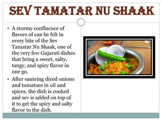 Sev Tamatar Nu Shaak
 A stormy confluence of
flavors of can be felt in
every bite of the Sev
Tamatar Nu Shaak, one of
the very few Gujarati dishes
that bring a sweet, salty,
tangy, and spicy flavor in
one go.
 After sauteing diced onions
and tomatoes in oil and
spices, the dish is cooked
and sev is added on top of
it to get the spicy and salty
flavor to the dish.
 