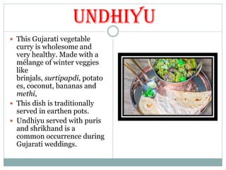 Undhiyu
 This Gujarati vegetable
curry is wholesome and
very healthy. Made with a
mélange of winter veggies
like
brinjals, surtipapdi, potato
es, coconut, bananas and
methi,
 This dish is traditionally
served in earthen pots.
 Undhiyu served with puris
and shrikhand is a
common occurrence during
Gujarati weddings.
 