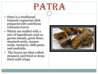 PATRA
 Patra is a traditional
Gujarati vegetarian dish
prepared with nutritious
colocasia leaves
 Which are stuffed with a
mix of ingredients such as
garam masala, gram flour,
mustard seeds, sesame
seeds, turmeric, chili paste,
and asafetida.
 The leaves are then rolled,
steamed, and fried or deep-
fried until crispy.
 