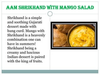 Shrikhand is a simple
and soothing Gujarati
dessert made with
hung curd. Mango with
Shrikhand is a heavenly
combination one can
have in summers!
Shrikhand being a
creamy and luscious
Indian dessert is paired
with the king of fruits.
Aam Shrikhand with Mango Salad
 