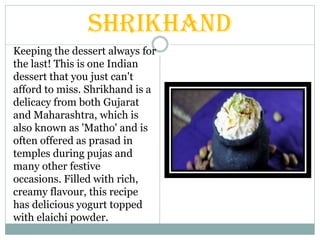 Shrikhand
Keeping the dessert always for
the last! This is one Indian
dessert that you just can't
afford to miss. Shrikhand is a
delicacy from both Gujarat
and Maharashtra, which is
also known as 'Matho' and is
often offered as prasad in
temples during pujas and
many other festive
occasions. Filled with rich,
creamy flavour, this recipe
has delicious yogurt topped
with elaichi powder.
 