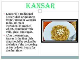 KANSAR
 Kansar is a traditional
dessert dish originating
from Gujarat in Western
India. Its main
ingredient is cracked
wheat, combined with
milk, ghee, and sugar.
 After the marriage,
kansar is the first dish
that should be cooked by
the bride if she is cooking
at her in-laws' house for
the first time.
 