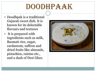 DOODHPAAK
 Doodhpak is a traditional
Gujarati sweet dish. It is
known for its delectable
flavours and textures
 It is prepared with
ingredients such as milk,
Basmati rice, sugar,
cardamom, saffron and
dried fruits like almonds,
pistachios, raisins etc.,
and a dash of Desi Ghee.
 