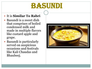 Basundi
 It is Similar To Rabri
 Basundi is a sweet dish
that comprises of boiled
condensed milk and
made in multiple flavors
like custard apple and
grape.
 Basundi is particularly
served on auspicious
occasions and festivals
like Kali Chaudas and
Bhaubeej.
 