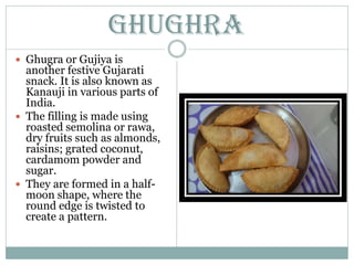 Ghughra
 Ghugra or Gujiya is
another festive Gujarati
snack. It is also known as
Kanauji in various parts of
India.
 The filling is made using
roasted semolina or rawa,
dry fruits such as almonds,
raisins; grated coconut,
cardamom powder and
sugar.
 They are formed in a half-
moon shape, where the
round edge is twisted to
create a pattern.
 