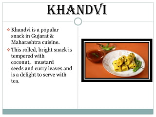 ❖ Khandvi is a popular
snack in Gujarat &
Maharashtra cuisine.
❖ This rolled, bright snack is
tempered with
coconut, mustard
seeds and curry leaves and
is a delight to serve with
tea.
KHANDVI
 