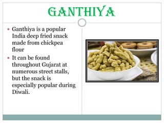 GANTHIYA
 Ganthiya is a popular
India deep fried snack
made from chickpea
flour
 It can be found
throughout Gujarat at
numerous street stalls,
but the snack is
especially popular during
Diwali.
 