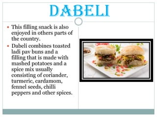 DABELI
 This filling snack is also
enjoyed in others parts of
the country.
 Dabeli combines toasted
ladi pav buns and a
filling that is made with
mashed potatoes and a
spice mix usually
consisting of coriander,
turmeric, cardamom,
fennel seeds, chilli
peppers and other spices.
 