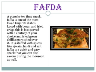FAFDA
A popular tea time snack,
fafda is one of the most
loved Gujarati dishes.
Laced with besan and fried
crisp, this is best served
with a chutney of your
choice and fried green
chillies garnished over
it. It is stuffed with spices
like ajwain, haldi and salt,
fafda is a quick and easy
snack that you can also
savour during the monsoon
as well.
 