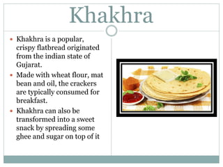 Khakhra
 Khakhra is a popular,
crispy flatbread originated
from the indian state of
Gujarat.
 Made with wheat flour, mat
bean and oil, the crackers
are typically consumed for
breakfast.
 Khakhra can also be
transformed into a sweet
snack by spreading some
ghee and sugar on top of it
 