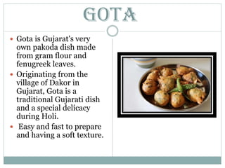 Gota
 Gota is Gujarat's very
own pakoda dish made
from gram flour and
fenugreek leaves.
 Originating from the
village of Dakor in
Gujarat, Gota is a
traditional Gujarati dish
and a special delicacy
during Holi.
 Easy and fast to prepare
and having a soft texture.
 