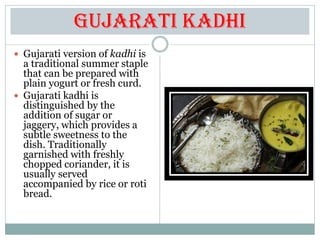 Gujarati Kadhi
 Gujarati version of kadhi is
a traditional summer staple
that can be prepared with
plain yogurt or fresh curd.
 Gujarati kadhi is
distinguished by the
addition of sugar or
jaggery, which provides a
subtle sweetness to the
dish. Traditionally
garnished with freshly
chopped coriander, it is
usually served
accompanied by rice or roti
bread.
 