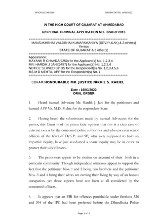 R/SCR.A/2249/2015 ORDER DATED: 16/03/2022
IN THE HIGH COURT OF GUJARAT AT AHMEDABAD
R/SPECIAL CRIMINAL APPLICATION NO. 2249 of 2015
==========================================================
MANSUKHBHAI VALJIBHAI KUMARKHANIYA (DEVIPUJAK) & 3 other(s)
Versus
STATE OF GUJARAT & 5 other(s)
==========================================================
Appearance:
MAYANK R CHAVDA(9250) for the Applicant(s) No. 1,2,3,4
MR. HARDIK J JANI(6497) for the Applicant(s) No. 1,2,3,4
NOTICE SERVED BY DS for the Respondent(s) No. 1,2,3,4,5,6
MS M D MEHTA, APP for the Respondent(s) No. 1
==========================================================
CORAM:HONOURABLE MR. JUSTICE NIKHIL S. KARIEL
Date : 16/03/2022
ORAL ORDER
1. Heard learned Advocate Mr. Hardik J. Jani for the petitioners and
learned APP Ms. M.D. Mehta for the respondent-State.
2. Having heard the submissions made by learned Advocates for the
parties, this Court is of the prima facie opinion that this is a clear case of
extreme excess by the concerned police authorities and whereas even senior
officers of the level of Dy.S.P. and SP, who were supposed to hold an
impartial inquiry, have just conducted a sham inquiry may be in order to
protect their subordinates.
3. The petitioners appear to be victims on account of their birth in a
particular community. Though independent witnesses appear to support the
fact that the petitioner Nos. 1 and 2 being two brothers and the petitioner
Nos. 3 and 4 being their wives are earning their living by way of an honest
occupation, yet those aspects have not been at all considered by the
concerned officers.
4. It appears that an FIR for offences punishable under Sections 328
and 394 of the IPC had been preferred before the Dhandhuka Police
Page 1 of 5
 
