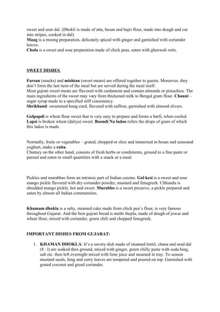sweet and sour dal. (Dhokli is made of atta, besan and bajri flour, made into dough and cut
into stripes, cooked in dal)
Maag is a moong preparation, delicately spiced with ginger and garnished with coriander
leaves.
Chola is a sweet and sour preparation made of chick peas, eaten with gheewali rotis.
SWEET DISHES
Farsan (snacks) and mishtan (sweet meats) are offered together to guests. Moreover, they
don’t form the last item of the meal but are served during the meal itself.
Most gujrati sweet meats are flavored with cardamom and contain almonds or pistachios. The
main ingredients of the sweet may vary from thickened milk to Bengal gram flour. Channi –
sugar syrup made to a specified stiff consistency.
Shrikhand: sweetened hung curd, flavored with saffron, garnished with almond slivers.
Golpapdi is wheat flour sweet that is very easy to prepare and forms a barfi, when cooled.
Lapsi is broken wheat (daliya) sweet. Boondi Na ladoo refers the drops of gram of which
this ladoo is made.
Normally, fruits or vegetables – grated, chopped or slice and immersed in besan and seasoned
yoghurt, make a raita.
Chutney on the other hand, consists of fresh herbs or condiments, ground to a fine paste or
pureed and eaten in small quantities with a snack or a meal.
Pickles and murabbas form an intrinsic part of Indian cuisine. Gol kesi is a sweet and sour
mango pickle flavored with dry coriander powder, mustard and fenugreek. Chhundu is
shredded mango pickle, hot and sweet. Murabbo is a sweet preserve, a pickle prepared and
eaten by almost all Indian communities.
Khamam dhokla is a salty, steamed cake made from chick pea’s flour, is very famous
throughout Gujarat. And the best gujrati bread is methi thepla, made of dough of jowar and
wheat flour, mixed with coriander, green chili and chopped fenugreek.
IMPORTANT DISHES FROM GUJARAT:
1. KHAMAN DHOKLA: It’s a savory dish made of steamed lentil, chana and urad dal
(8 : l) are soaked then ground, mixed with ginger, green chilly paste with soda hing,
salt etc. then left overnight mixed with lime juice and steamed in tray. To season
mustard seeds, hing and curry leaves are tempered and poured on top. Garnished with
grated coconut and greed coriander.
 