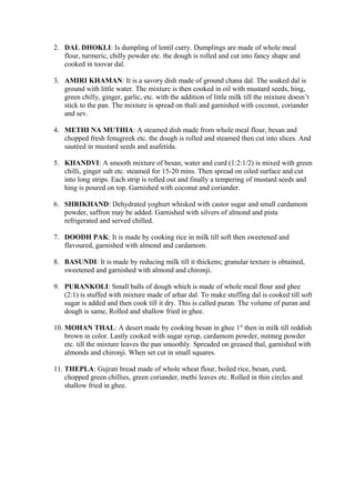 2. DAL DHOKLI: Is dumpling of lentil curry. Dumplings are made of whole meal
flour, turmeric, chilly powder etc. the dough is rolled and cut into fancy shape and
cooked in toovar dal.
3. AMIRI KHAMAN: It is a savory dish made of ground chana dal. The soaked dal is
ground with little water. The mixture is then cooked in oil with mustard seeds, hing,
green chilly, ginger, garlic, etc. with the addition of little milk till the mixture doesn’t
stick to the pan. The mixture is spread on thali and garnished with coconut, coriander
and sev.
4. METHI NA MUTHIA: A steamed dish made from whole meal flour, besan and
chopped fresh fenugreek etc. the dough is rolled and steamed then cut into slices. And
sautéed in mustard seeds and asafetida.
5. KHANDVI: A smooth mixture of besan, water and curd (1:2:1/2) is mixed with green
chilli, ginger salt etc. steamed for 15-20 mins. Then spread on oiled surface and cut
into long strips. Each strip is rolled out and finally a tempering of mustard seeds and
hing is poured on top. Garnished with coconut and coriander.
6. SHRIKHAND: Dehydrated yoghurt whisked with castor sugar and small cardamom
powder, saffron may be added. Garnished with silvers of almond and pista
refrigerated and served chilled.
7. DOODH PAK: It is made by cooking rice in milk till soft then sweetened and
flavoured, garnished with almond and cardamom.
8. BASUNDI: It is made by reducing milk till it thickens; granular texture is obtained,
sweetened and garnished with almond and chironji.
9. PURANKOLI: Small balls of dough which is made of whole meal flour and ghee
(2:1) is stuffed with mixture made of arhar dal. To make stuffing dal is cooked till soft
sugar is added and then cook till it dry. This is called puran. The volume of puran and
dough is same, Rolled and shallow fried in ghee.
10. MOHAN THAL: A desert made by cooking besan in ghee 1st
then in milk till reddish
brown in color. Lastly cooked with sugar syrup, cardamom powder, nutmeg powder
etc. till the mixture leaves the pan smoothly. Spreaded on greased thal, garnished with
almonds and chironji. When set cut in small squares.
11. THEPLA: Gujrati bread made of whole wheat flour, boiled rice, besan, curd,
chopped green chillies, green coriander, methi leaves etc. Rolled in thin circles and
shallow fried in ghee.
 