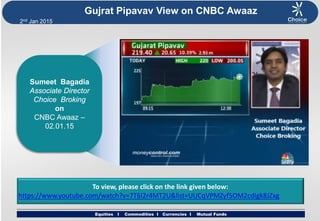 Equities I Commodities I Currencies I Mutual Funds
2nd Jan 2015
Equities I Commodities I Currencies I Mutual Funds
Gujrat Pipavav View on CNBC Awaaz
Sumeet Bagadia
Associate Director
Choice Broking
on
CNBC Awaaz –
02.01.15
To view, please click on the link given below:
https://www.youtube.com/watch?v=7T6I2r4MT2U&list=UUCqVPMZyf5OM2cdIgk8JZxg
 