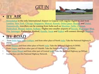 GET IN
• BY AIR
Ahmedabad is the only International Airport in Gujarat with regular flights to and from
London, New York, Chicago, Singapore, Muscat, Kuwait, Doha Qatar, Sharjah and Dubai.
Domestically, travellers can be coming from hubs such as Mumbai, Delhi, Chennai,
Hyderabad, Bhopal, Indore, Kolkata. Flights into smaller airports of Baroda, Bhavnagar Bhuj,
Diu, Jamnagar, Porbandar, Keshod, Kandla, Surat and Rajkot will connect through Mumbai.
• BY ROAD
• From Delhi Agra, Jaipur Jodhpur, and from other place of North India: Take the National Highway 8
(NH8).
• From Mumbai and from other place of North India: Take the National Highway 8 (NH8).
• From Nagpur and from other part of Vidarbh: Take the National Highway 6 (NH6).
• From Indore Bhopal and from other part of Central India: Take the National Highway 59 (NH59).
• Gujarat has 1,572 Km National Highway Network.
 