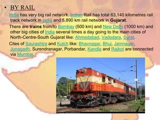 • BY RAIL
India has very big rail network. Indian Rail has total 63,140 kilometres rail
track network in India and 5,890 km rail network in Gujarat.
There are trains from/to Bombay (500 km) and New Delhi (1000 km) and
other big cities of India several times a day going to the main cities of
North-Centre-South Gujarat like: Ahmedabad, Vadodara, Surat.
Cites of Saurashtra and Kutch like: Bhavnagar, Bhuj, Jamnagar,
Junagadh, Surendranagar, Porbandar, Kandla and Rajkot are connected
via Mumbai.
 