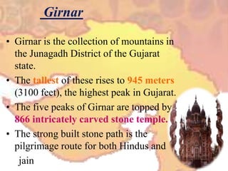 Girnar
• Girnar is the collection of mountains in
the Junagadh District of the Gujarat
state.
• The tallest of these rises to 945 meters
(3100 feet), the highest peak in Gujarat.
• The five peaks of Girnar are topped by
866 intricately carved stone temple.
• The strong built stone path is the
pilgrimage route for both Hindus and
jain
 