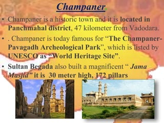 Champaner.
• Champaner is a historic town and it is located in
Panchmahal district, 47 kilometer from Vadodara.
• . Champaner is today famous for “The Champaner-
Pavagadh Archeological Park”, which is listed by
UNESCO as “World Heritage Site”.
• Sultan Begada also built a magnificent “ Jama
Masjid” it is 30 meter high, 172 pillars
 