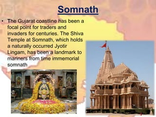 Somnath
• The Gujarat coastline has been a
focal point for traders and
invaders for centuries. The Shiva
Temple at Somnath, which holds
a naturally occurred Jyotir
Lingam, has been a landmark to
mariners from time immemorial
somnath
 