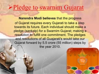 Pledge to swarnim Gujarat
Narendra Modi believes that the progress
of Gujarat requires every Gujarati to take a step
towards its future. Each individual should make a
pledge (sankalp) for a Swarnim Gujarat; making a
resolution to fulfill one commitment. The pledges
and resolutions of all Guajarati's would take our
Gujarat forward by 5.5 crore (55 million) steps by
the year 2010.
 